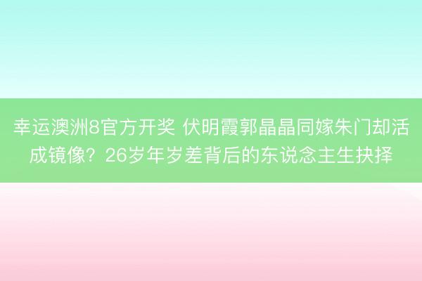 幸运澳洲8官方开奖 伏明霞郭晶晶同嫁朱门却活成镜像?26岁年岁差背后的东说念主生抉择