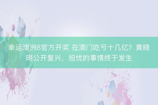 幸运澳洲8官方开奖 在澳门吃亏十几亿?黄晓明公开复兴,担忧的事情终于发生