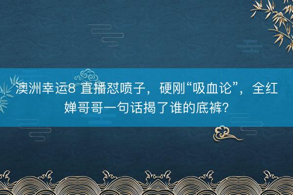 澳洲幸运8 直播怼喷子,硬刚“吸血论”,全红婵哥哥一句话揭了谁的底裤?