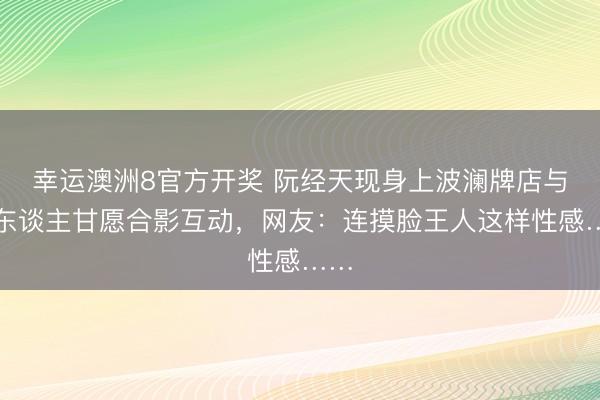 幸运澳洲8官方开奖 阮经天现身上波澜牌店与路东谈主甘愿合影互动，网友：连摸脸王人这样性感……