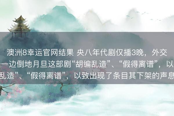 澳洲8幸运官网结果 央八年代剧仅播3晚,外交媒体上,不雅众们险些一边倒地月旦这部剧“胡编乱造”、“假得离谱”,以致出现了条目其下架的声息