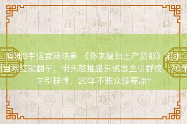 澳洲8幸运官网结果 《外来媳妇土产货郎》涎水威执行曝光：刚当网红就翻车，街头怒推路东说念主引群愤，20年不雅众缘要凉？