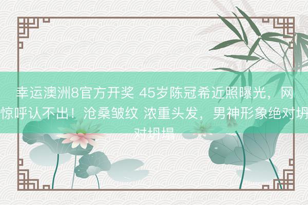 幸运澳洲8官方开奖 45岁陈冠希近照曝光，网友惊呼认不出！沧桑皱纹 浓重头发，男神形象绝对坍塌