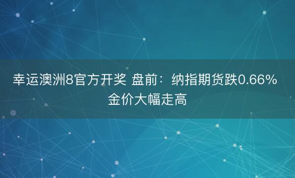幸运澳洲8官方开奖 盘前:纳指期货跌0.66% 金价大幅走高