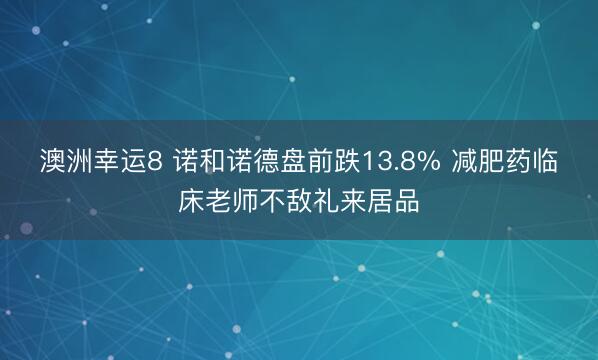 澳洲幸运8 诺和诺德盘前跌13.8% 减肥药临床老师不敌礼来居品