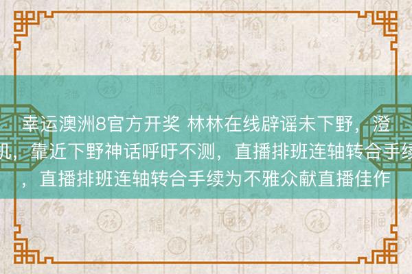 幸运澳洲8官方开奖 林林在线辟谣未下野，澄莹休息半月未关怀手机，靠近下野神话呼吁不测，直播排班连轴转合手续为不雅众献直播佳作